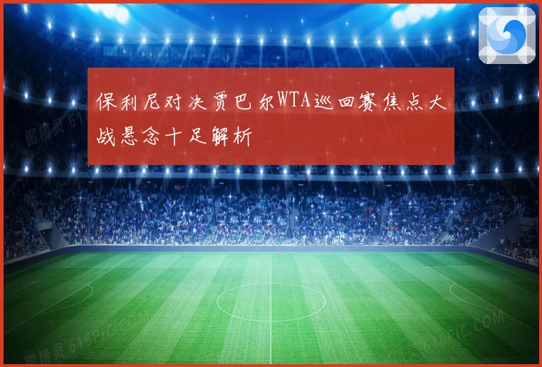 保利尼对决贾巴尔WTA巡回赛焦点大战悬念十足解析