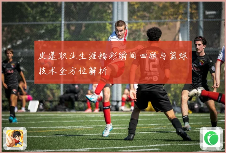 皮蓬职业生涯精彩瞬间回顾与篮球技术全方位解析