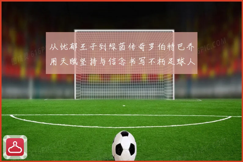 从忧郁王子到绿茵传奇罗伯特巴乔用天赋坚持与信念书写不朽足球人生
