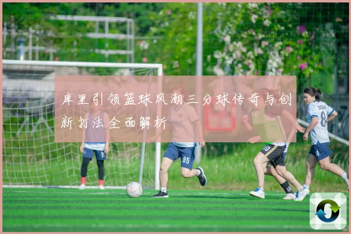 库里引领篮球风潮三分球传奇与创新打法全面解析
