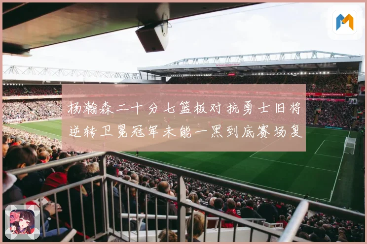 杨瀚森二十分七篮板对抗勇士旧将逆转卫冕冠军未能一黑到底赛场复盘