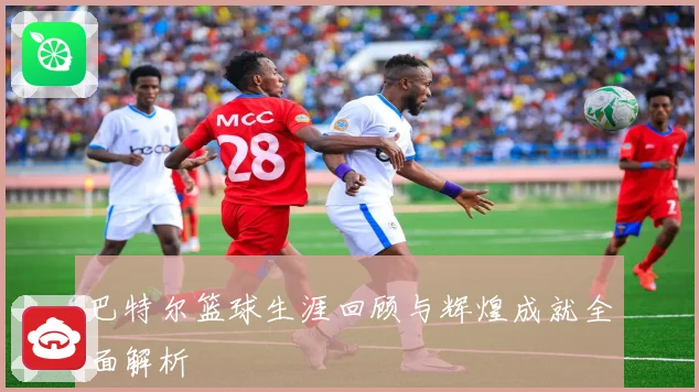 巴特尔篮球生涯回顾与辉煌成就全面解析