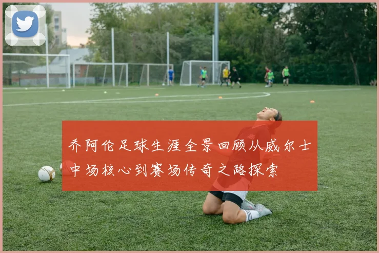 乔阿伦足球生涯全景回顾从威尔士中场核心到赛场传奇之路探索