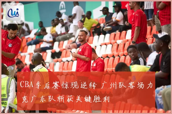 CBA季后赛惊现逆转 广州队客场力克广东队斩获关键胜利