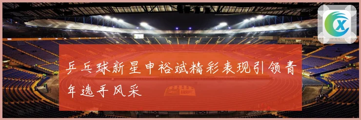 乒乓球新星申裕斌精彩表现引领青年选手风采