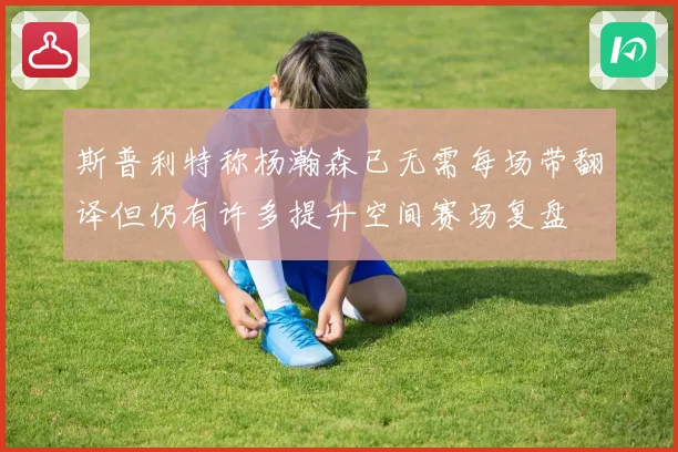 斯普利特称杨瀚森已无需每场带翻译但仍有许多提升空间赛场复盘