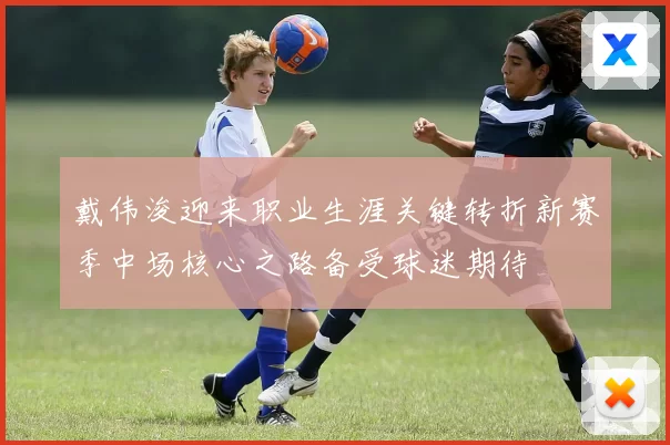 戴伟浚迎来职业生涯关键转折新赛季中场核心之路备受球迷期待