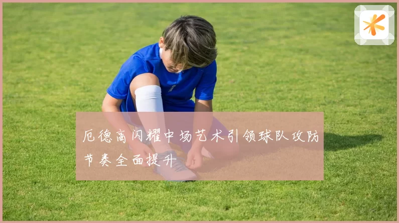 厄德高闪耀中场艺术引领球队攻防节奏全面提升
