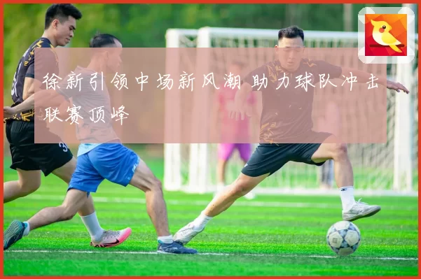 徐新引领中场新风潮 助力球队冲击联赛顶峰