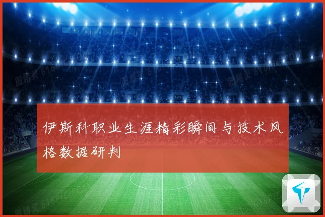 伊斯科职业生涯精彩瞬间与技术风格数据研判