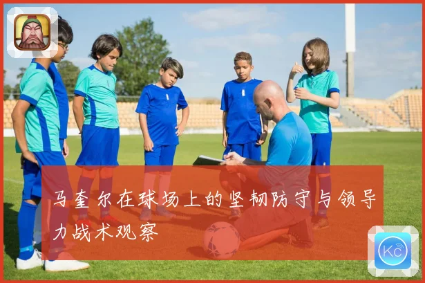 马奎尔在球场上的坚韧防守与领导力战术观察