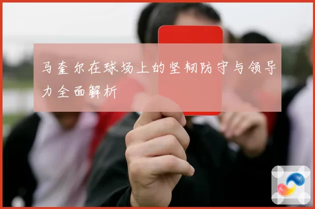 马奎尔在球场上的坚韧防守与领导力全面解析