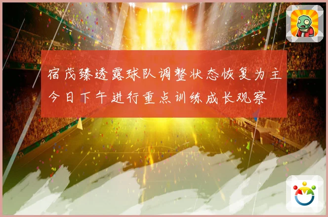 宿茂臻透露球队调整状态恢复为主今日下午进行重点训练成长观察