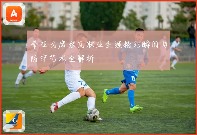 蒂亚戈席尔瓦职业生涯精彩瞬间与防守艺术全解析