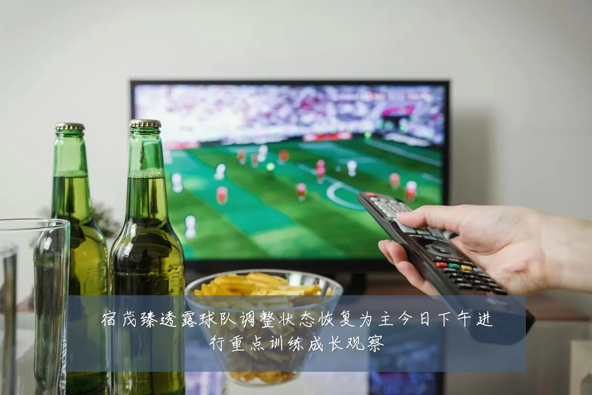 宿茂臻透露球队调整状态恢复为主今日下午进行重点训练成长观察