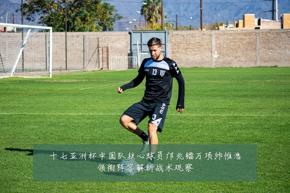 十七亚洲杯中国队核心球员邝兆镭万项帅惟浩领衔阵容解析战术观察